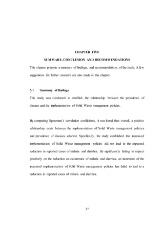 37
CHAPTER FIVE
SUMMARY, CONCLUSION AND RECOMMENDATIONS
This chapter presents a summary of findings, and recommendations of the study. A few
suggestions for further research are also made in this chapter.
5.1 Summary of findings
This study was conducted to establish the relationship between the prevalence of
disease and the implementation of Solid Waste management policies.
By computing Spearman’s correlation coefficients, it was found that; overall, a positive
relationship exists between the implementation of Solid Waste management policies
and prevalence of diseases selected. Specifically, the study established that increased
implementation of Solid Waste management policies did not lead to the expected
reduction in reported cases of malaria and diarrhea. By significantly failing to impact
positively on the reduction on occurrence of malaria and diarrhea, an increment of the
increased implementation of Solid Waste management policies has failed to lead to a
reduction in reported cases of malaria and diarrhea.
 