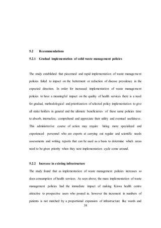 38
5.2 Recommendations
5.2.1 Gradual implementation of solid waste management policies
The study established that piecemeal and rapid implementation of waste management
policies failed to impact on the betterment or reduction of disease prevalence in the
expected direction. In order for increased implementation of waste management
policies to have a meaningful impact on the quality of health services there is a need
for gradual, methodological and prioritization of selected policy implementation to give
all stake holders in general and the ultimate beneficiaries of these same policies time
to absorb, internalize, comprehend and appreciate their utility and eventual usefulness.
This administrative course of action may require hiring more specialized and
experienced personnel who are experts at carrying out regular and scientific needs
assessments and writing reports that can be used as a basis to determine which areas
need to be given priority when they next implementation cycle come around.
5.2.2 Increase in existing infrastructure
The study found that as implementation of waste management policies increases so
does consumption of health services. As seen above, the mass implementation of waste
management policies had the immediate impact of making Kiswa health centre
attractive to prospective users who poured in. however the increment in numbers of
patients is not matched by a proportional expansion of infrastructure like wards and
 
