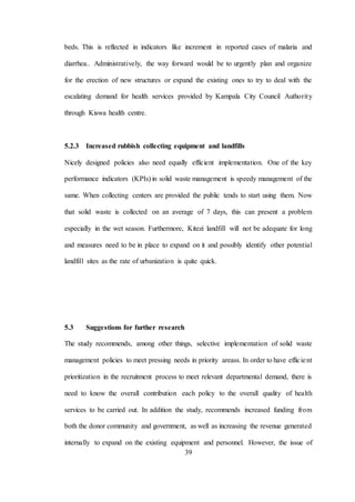39
beds. This is reflected in indicators like increment in reported cases of malaria and
diarrhea.. Administratively, the way forward would be to urgently plan and organize
for the erection of new structures or expand the existing ones to try to deal with the
escalating demand for health services provided by Kampala City Council Authority
through Kiswa health centre.
5.2.3 Increased rubbish collecting equipment and landfills
Nicely designed policies also need equally efficient implementation. One of the key
performance indicators (KPIs) in solid waste management is speedy management of the
same. When collecting centers are provided the public tends to start using them. Now
that solid waste is collected on an average of 7 days, this can present a problem
especially in the wet season. Furthermore, Kitezi landfill will not be adequate for long
and measures need to be in place to expand on it and possibly identify other potential
landfill sites as the rate of urbanization is quite quick.
5.3 Suggestions for further research
The study recommends, among other things, selective implementation of solid waste
management policies to meet pressing needs in priority areass. In order to have efficient
prioritization in the recruitment process to meet relevant departmental demand, there is
need to know the overall contribution each policy to the overall quality of health
services to be carried out. In addition the study, recommends increased funding from
both the donor community and government, as well as increasing the revenue generated
internally to expand on the existing equipment and personnel. However, the issue of
 