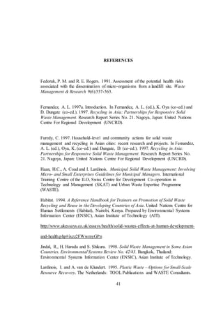41
REFERENCES
Fedorak, P. M. and R. E. Rogers. 1991. Assessment of the potential health risks
associated with the dissemination of micro-organisms from a landfill site. Waste
Management & Research 9(6):537-563.
Fernandez, A. L. 1997a. Introduction. In Fernandez, A. L. (ed.), K. Oya (co-ed.) and
D. Dungate (co-ed.). 1997. Recycling in Asia: Partnerships for Responsive Solid
Waste Management. Research Report Series No. 21. Nagoya, Japan: United Nations
Centre For Regional Development (UNCRD).
Furedy, C. 1997. Household-level and community actions for solid waste
management and recycling in Asian cities: recent research and projects. In Fernandez,
A. L. (ed.), Oya, K. (co-ed.) and Dungate, D. (co-ed.). 1997. Recycling in Asia:
Partnerships for Responsive Solid Waste Management. Research Report Series No.
21. Nagoya, Japan: United Nations Centre For Regional Development (UNCRD).
Haan, H.C., A. Coad and I. Lardinois. Municipal Solid Waste Management: Involving
Micro- and Small Enterprises Guidelines for Municipal Managers. International
Training Centre of the ILO, Swiss Centre for Development Co-operation in
Technology and Management (SKAT) and Urban Waste Expertise Programme
(WASTE).
Habitat. 1994. A Reference Handbook for Trainers on Promotion of Solid Waste
Recycling and Reuse in the Developing Countries of Asia. United Nations Centre for
Human Settlements (Habitat), Nairobi, Kenya. Prepared by Environmental Systems
Information Center (ENSIC), Asian Institute of Technology (AIT).
http://www.ukessays.co.uk/essays/health/solid-wastes-effects-at-human-development-
and-health.php#ixzz2FWwmyGPn
Jindal, R., H. Harada and S. Shikura. 1998. Solid Waste Management in Some Asian
Countries. Environmental Systems Review No. 42/43. Bangkok, Thailand:
Environmental Systems Information Center (ENSIC), Asian Institute of Technology.
Lardinois, I. and A. van de Klundert. 1995. Plastic Waste – Options for Small-Scale
Resource Recovery. The Netherlands: TOOL Publications and WASTE Consultants.
 