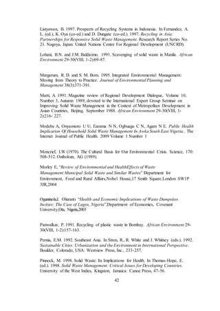 42
Listyawan, B. 1997. Prospects of Recycling Systems in Indonesia. In Fernandez, A.
L. (ed.), K. Oya (co-ed.) and D. Dungate (co-ed.). 1997. Recycling in Asia:
Partnerships for Responsive Solid Waste Management. Research Report Series No.
21. Nagoya, Japan: United Nations Centre For Regional Development (UNCRD).
Lohani, B.N. and J.M. Baldisimo. 1991. Scavenging of solid waste in Manila. African
Environment 29-30(VIII, 1-2):69-87.
Margerum, R. D. and S. M. Born. 1995. Integrated Environmental Management:
Moving from Theory to Practice. Journal of Environmental Planning and
Management 38(3):371-391.
Marti, A. 1991. Magazine review of Regional Development Dialogue, Volume 10,
Number 3, Autumn 1989, devoted to the International Expert Group Seminar on
Improving Solid Waste Management in the Context of Metropolitan Development in
Asian Countries, Beijing, September 1988. African Environment 29-30(VIII, 1-
2):216- 227.
Modebe A, Onyeonoro U U, Ezeama N N, Ogbuagu C N, Agam N E. Public Health
Implication Of Household Solid Waste Management In Awka South East Nigeria.. The
Internet Journal of Public Health. 2009 Volume 1 Number 1
Moncrief, LW (1970). The Cultural Basis for Our Environmental Crisis. Science, 170:
508-512. Onibokun, AG (1989).
Morley E, “Review of Environmental and HealthEffects of Waste
Management:Municipal Solid Waste and Similar Wastes” Department for
Environment, Food and Rural Affairs,Nobel House,17 Smith Square,London SW1P
3JR,2004
Ogunrinola,I. Oluranti “Health and Economic Implications of Waste Dumpsites
Incities: The Case of Lagos, Nigeria”,Department of Economics, Covenant
University,Ota, Nigeria,2003
Panwalkar, P. 1991. Recycling of plastic waste in Bombay. African Environment 29-
30(VIII, 1-2):157-163.
Pernia, E.M. 1992. Southeast Asia. In Stren, R., R. White and J. Whitney (eds.). 1992.
Sustainable Cities: Urbanization and the Environment in International Perspective.
Boulder, Colorado, USA: Westview Press, Inc., 233-257.
Pinnock, M. 1998. Solid Waste: Its Implications for Health. In Thomas-Hope, E.
(ed.). 1998. Solid Waste Management: Critical Issues for Developing Countries.
University of the West Indies, Kingston, Jamaica: Canoe Press, 47-56.
 