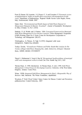 43
Porta D, Simona M, Lazzarino A I, Perucci C. A and Forastiere F,“Systematic review
of epidemiological studies on health effects associated with management of solid
waste” Department of Epidemiology, Regional Health Service Lazio Region, Rome,
Italy; Environmental Health 2009
Salam Abul, “Environmental and Health Impact of Solid Waste Disposal At
Mangwaneni Dumpsite In Manzini: Swaziland” , Journal of Sustainable Development
in Africa (Volume 12, No.7, 2010)
Shubeler, P., K. Wehrle and J. Christen. 1996. Conceptual Framework for Municipal
Solid Waste Management in Low-Income Countries. Urban Management Programme
(UMP) Working Paper No. 9. Swiss Centre for Development Cooperation in
Technology and Management (SKAT).
Tchobanglous, G, Theisen, H, Vigil, S (1993). Integrated solid waste
management, Engineering principles
Tesfaye Zewdie, “Groundwater Pollution and Public Health Risk Analysis In The
Vicinity of Reppi Solid Waste Dumping Site, Addis Ababa City ,Ethiopia”, Doctoral
thesis, ADDIS ABABA UNVERSITY
Thayyil J, Mathummal C Jeeja G, Rao B, “Occupational health problems of municipal
solid waste management workers in India”,Int J Env Health Eng 2013, 2:42
Thomas-Hope, E. 1998. Introduction. In Thomas-Hope, E. (ed.). 1998. Solid Waste
Management: Critical Issues for Developing Countries. University of the West Indies,
Kingston, Jamaica: Canoe Press.
Wisnu. 1999b. Integrated Solid Waste Management for Hotel: A Responsible Way of
Business. Bali, Indonesia: The Wisnu Foundation, unpublished.
Woodson, P “Solid Waste”,United States Centers for Disease Control and Prevention
publication,East Central University, 2007
 