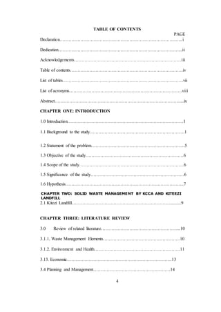 4
TABLE OF CONTENTS
PAGE
Declaration………………………………………………………………………..i
Dedication………………………………………………………………………...ii
Acknowledgements………………………………………………………………iii
Table of contents………………………………………………………………….iv
List of tables………………………………………………………………………vii
List of acronyms………………………………………………………………….viii
Abstract…………………………………………………………………………....ix
CHAPTER ONE: INTRODUCTION
1.0 Introduction……………………………………………………………………1
1.1 Background to the study……………………………………………………….1
1.2 Statement of the problem………………………………………………………5
1.3 Objective of the study…………………………………………………………6
1.4 Scope of the study……………………………………………………………..6
1.5 Significance of the study………………………………………………………6
1.6 Hypothesis……………………………………………………………………..7
CHAPTER TWO: SOLID WASTE MANAGEMENT BY KCCA AND KITEEZI
LANDFILL
2.1 Kitezi Landfill…………………………………………………………..........9
CHAPTER THREE: LITERATURE REVIEW
3.0 Review of related literature……………………………………………...10
3.1.1. Waste Management Elements…………………………………………….10
3.1.2. Environment and Health………………………………………………….11
3.13. Economic………….………………………………………………….13
3.4 Planning and Management…………………………………………….14
 