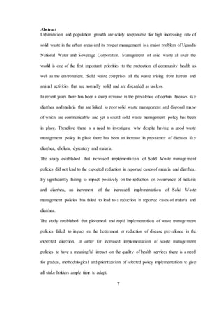 7
Abstract
Urbanization and population growth are solely responsible for high increasing rate of
solid waste in the urban areas and its proper management is a major problem of Uganda
National Water and Sewerage Corporation. Management of solid waste all over the
world is one of the first important priorities to the protection of community health as
well as the environment. Solid waste comprises all the waste arising from human and
animal activities that are normally solid and are discarded as useless.
In recent years there has been a sharp increase in the prevalence of certain diseases like
diarrhea and malaria that are linked to poor solid waste management and disposal many
of which are communicable and yet a sound solid waste management policy has been
in place. Therefore there is a need to investigate why despite having a good waste
management policy in place there has been an increase in prevalence of diseases like
diarrhea, cholera, dysentery and malaria.
The study established that increased implementation of Solid Waste management
policies did not lead to the expected reduction in reported cases of malaria and diarrhea.
By significantly failing to impact positively on the reduction on occurrence of malaria
and diarrhea, an increment of the increased implementation of Solid Waste
management policies has failed to lead to a reduction in reported cases of malaria and
diarrhea.
The study established that piecemeal and rapid implementation of waste management
policies failed to impact on the betterment or reduction of disease prevalence in the
expected direction. In order for increased implementation of waste management
policies to have a meaningful impact on the quality of health services there is a need
for gradual, methodological and prioritization of selected policy implementation to give
all stake holders ample time to adapt.
 