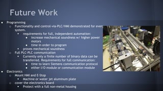 Future Work
● Programming
o Functionality and control-via-PLC/HMI demonstrated for every
system.
 requirements for full, independent automation:
● increase mechanical soundness w/ higher power
motors
● time in order to program
 proves mechanical soundness
o Full PLC-PLC communication
 Currently only a finite number of binary data can be
transferred. Requirements for full communication:
● time to learn Siemens communication protocol
● either I/O module or communication module
● Electronics
o Mount HMI and E-Stop
 Machine or water jet aluminum plate
o cover the electronics board
 Protect with a full non-metal housing
 