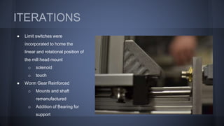 ITERATIONS
● Limit switches were
incorporated to home the
linear and rotational position of
the mill head mount
o solenoid
o touch
● Worm Gear Reinforced
o Mounts and shaft
remanufactured
o Addition of Bearing for
support
 