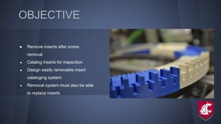 OBJECTIVE
● Remove inserts after screw
removal
● Catalog inserts for inspection
● Design easily removable insert
cataloging system
● Removal system must also be able
to replace inserts
 