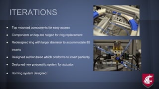 ITERATIONS
● Top mounted components for easy access
● Components on top are hinged for ring replacement
● Redesigned ring with larger diameter to accommodate 85
inserts
● Designed suction head which conforms to insert perfectly
● Designed new pneumatic system for actuator
● Homing system designed
 