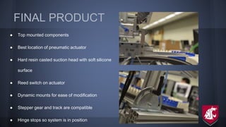 FINAL PRODUCT
● Top mounted components
● Best location of pneumatic actuator
● Hard resin casted suction head with soft silicone
surface
● Reed switch on actuator
● Dynamic mounts for ease of modification
● Stepper gear and track are compatible
● Hinge stops so system is in position
 