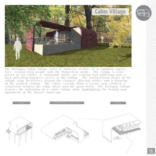16
The Kickapoo Cabin Village seeks to immerse visitors in a camping experi-
ence, reconnecting people with the Midwestern woods. The village is com-
prised of six cabins, a communal shelter for cooking and gathering and a
dock providing kayakers access to the village. The architectural forms of the
village wrap themselves around the campers offering shelter and a framing
of the natural setting. The cabins cascade down a ravine and establish a
connection between the ridge above and the pond below. The Kickapoo Village
rewrites the definition of a cabin village while highlighting the beauty and
dynamism of the Illinois landscape.
CABIN COMMUNAL SHELTER DOCK
 