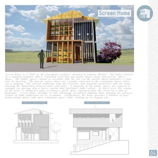 Screen Home is a 1200 sq. ft. conceptual residence situated in Urbana, Illinois. The home consists
of a minimal program and is separated vertically into public spaces below and private spaces
above. The public spaces change in elevation with the site via the hearth which integrates a stair
into its massing. The private spaces above are visually connected to the communal spaces below
via a walkway. The exterior materials wrap the structure and integrate themselves into the home,
blurring the delineation between inner and outer. A majority of the public spaces are exposed to
sunlight via glazing with a louver system that facilitates light control. At street level, the volume
of the home is subtracted away revealing a porch space separated from the street by a wall of
plantings. Screen Home attempts to take advantage of natural lighting while allowing for extensive
control of light infiltration by its occupants. Furthermore, the home provides a balance of func-
tional living spaces with open communal spaces while relating to its sloping site.
SOUTH ELEVATION WEST ELEVATION
04
 