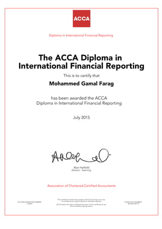 Diploma in International Financial Reporting
The ACCA Diploma in
International Financial Reporting
This is to certify that
Mohammed Gamal Farag
has been awarded the ACCA
Diploma in International Financial Reporting
July 2015
Alan Hatfield
director - learning
Association of Chartered Certified Accountants
ACCA REGISTRATION NUMBER:
3136057
This certificate remains the property of ACCA and must not in any
circumstances be copied, altered or otherwise defaced.
ACCA retains the right to demand the return of this certificate at any
time and without giving reason.
CERTIFICATE NUMBER:
8012497343175
 