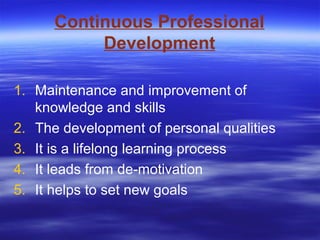 Continuous Professional
Development
1. Maintenance and improvement of
knowledge and skills
2. The development of personal qualities
3. It is a lifelong learning process
4. It leads from de-motivation
5. It helps to set new goals
 
