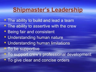 Shipmaster’s Leadership
 The ability to build and lead a team
 The ability to assertive with the crew
 Being fair and consistent
 Understanding human nature
 Understanding human limitations
 To be supportive
 To support crew’s professional development
 To give clear and concise orders
 