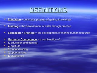 DEFINITIONSDEFINITIONS
 EducationEducation=continuous process of getting knowledge=continuous process of getting knowledge
 TrainingTraining = the development of skills through practice= the development of skills through practice
 Education + TrainingEducation + Training = the development of marine human resource= the development of marine human resource
 Mariner’s CompetenceMariner’s Competence = a combination of := a combination of :
 1.1. education and trainingeducation and training
 2.2. aptitudeaptitude
 3.3. understandingunderstanding
 4.4. opportunitiesopportunities
 5.5. experienceexperience
 