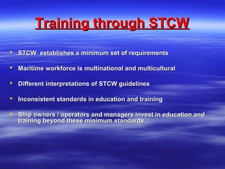 Training through STCWTraining through STCW
 STCW establishes a minimum set of requirementsSTCW establishes a minimum set of requirements
 Maritime workforce is multinational and multiculturalMaritime workforce is multinational and multicultural
 Different interpretations of STCW guidelinesDifferent interpretations of STCW guidelines
 Inconsistent standards in education and trainingInconsistent standards in education and training
 Ship owners / operators and managers invest in education andShip owners / operators and managers invest in education and
training beyond these minimum standardstraining beyond these minimum standards
 
