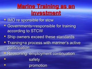 Marine Training as anMarine Training as an
investmentinvestment
 IMO re sponsible for stcwIMO re sponsible for stcw
 Governments=responsible for trainingGovernments=responsible for training
according to STCWaccording to STCW
 Ship owners exceed these standardsShip owners exceed these standards
 Training=a process with mariner’s activeTraining=a process with mariner’s active
participationparticipation
 Reasoning: employment continuationReasoning: employment continuation
 safetysafety
 promotionpromotion
 