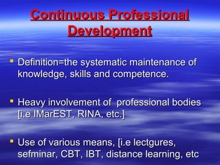 Continuous ProfessionalContinuous Professional
DevelopmentDevelopment
 Definition=the systematic maintenance ofDefinition=the systematic maintenance of
knowledge, skills and competence.knowledge, skills and competence.
 Heavy involvement of professional bodiesHeavy involvement of professional bodies
[i.e IMarEST, RINA, etc.][i.e IMarEST, RINA, etc.]
 Use of various means, [i.e lectgures,Use of various means, [i.e lectgures,
sefminar, CBT, IBT, distance learning, etcsefminar, CBT, IBT, distance learning, etc
 