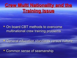 Crew Multi Nationality and theCrew Multi Nationality and the
Training issueTraining issue
 On board CBT methods to overcomeOn board CBT methods to overcome
multinational crew training problemsmultinational crew training problems
 General education standards versus cultureGeneral education standards versus culture
 Common sense of seamanshipCommon sense of seamanship
 