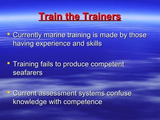 Train the TrainersTrain the Trainers
 Currently marine training is made by thoseCurrently marine training is made by those
having experience and skillshaving experience and skills
 Training fails to produce competentTraining fails to produce competent
seafarersseafarers
 Current assessment systems confuseCurrent assessment systems confuse
knowledge with competenceknowledge with competence
 