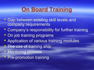 On Board Training
 Gap between existing skill levels and
company requirements
 Company’s responsibility for further training
 On job training programs
 Application of various training modules
 The use of training ship
 Mentoring process
 Pre-promotion training
 