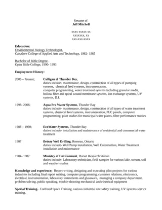 Resume of
Jeff Mitchell
xxxx xxxxx xx
xxxxxxx, xx
xxx-xxx-xxxx
Education:
Environmental Biology Technologist,
Canadore College of Applied Arts and Technology, 1982- 1985
Bachelor of Bible Degree,
Open Bible College, 1990- 1993
Employment History:
2006 – Present; Culligan of Thunder Bay,
duties include- maintenance, design, construction of all types of pumping
systems, chemical feed systems, instrumentation,
computer programming, water treatment systems including granular media,
hollow fiber and spiral wound membrane systems, ion exchange systems, UV
systems, D.I.
1998- 2006; Aqua Pro Water Systems, Thunder Bay
duties include- maintenance, design, construction of all types of water treatment
systems, chemical feed systems, instrumentation, PLC panels, computer
programming, pilot studies for municipal water plants, filter performance studies
1988 – 1998; EcoWater Systems, Thunder Bay
duties include- installation and maintenance of residential and commercial water
treatment
1987 Betray Well Drilling, Rosseau, Ontario
duties include- Well Pump installation, Well Construction, Water Treatment
installation and maintenance
1984- 1987 Ministry of Environment, Dorset Research Station
duties include- Laboratory technician, field sampler for various lake, stream, soil
and weather studies
Knowledge and experience; Report writing, designing and executing pilot projects for various
industries including final report writing, computer programming, customer relations, electronics,
electrical, instrumentation, laboratory instruments and glassware, managing a company department,
problem solving, public speaking, trouble-shooting mechanical and electrical equipment
Special Training- Confined Space Training, various industrial site safety training, UV systems service
training,
 