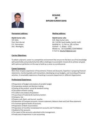 RESUME
0F
BIPLOB KUMAR SAHA
Permanent address: Mailing address:
Biplob kumar saha Biplob kumar saha
Vill.:Kalta C/O- Bijan kumar saha
Post.:Ram dia nali KA- 112/30, South badda, Samitir math
P.S.: Harirampur Building no. –3, Flat no. 2/B. Ist floor
Dist.: Manikgonj. Gulshan – 1, Dhaka – 1212
Mobile no. - 01711264802, 01947900642
E-mail no. bksaha75@gmail.com
Carrier Objectives:
To obtain a dynamic career in a competitive environment that ensure me the best use of my knowledge
with potentiality and productivity that offers challenges to accomplish missions & to achieve set goals
with optimum perfection on the way to build up a career as a professional.
Career Summary:
More than 13 years experience in Procurement, Finance and Accounts, Expertise in preparing financial
statements, monitoring daily cash transactions, developing annual budgets, and recording all financial
activities. A remarkable experience of working in accounts department in different Organization
Professional Experience:
# Preparation of budget and analysis of variable budget
# Comparative analysis and decision making
# Costing of the product- actual & standard costing.
# Calculation of batch costing.
# To collect and analysis of quotation.
# To purchase of materials & Inventory Control.
# Company Vat.
# Prepare cash, Bank and Journal voucher.
# Preparation of Company accounts, Income statement, Balance sheet and Cash flow statement.
# To maintain general books of accounts.
# Preparation of Bank reconciliation.
# Preparation of monthly receipt/payment accounts and Trial Balance.
# Audited of the accounts.
# The report of the accounts submitted to the management.
# Finally vast of experience in cost accounting
 