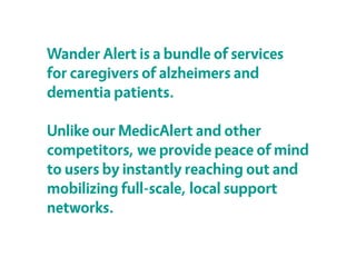 Wander Alert is a bundle of services
for caregivers of alzheimers and
dementia patients.
Unlike our MedicAlert and other
competitors, we provide peace of mind
to users by instantly reaching out and
mobilizing full-scale, local support
networks.
 