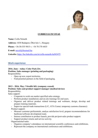 CURRICULUM VITAE
Name: Csilla Németh
Address: 1038 Budapest, Óbor köz 1., Hungary
Phone: +36-30-555 9815 v. +36 70 378 4435
E-mail: necsil@freemail.hu
LinkedIn: https://hu.linkedin.com/in/csilla-nemeth-6a943475
Work experience
2016. June – today: Color Pack Zrt.
Position: Sales manager (printing and packaging)
Responsibility:
- Open up new export territories.
- Find potential partners in the field of packaging.
2013 – 2016. May: Vitrolife Kft. (company ceased)
Position: Sales and product support manager (medical device)
Responsibility:
Sales support:
- Cooperate to work out market specified sales strategy.
- Perform product installations and on-site trainings for end users.
- Organize and deliver product related trainings and webinars, design, develop and
prepare training materials.
- Supervise special trade transactions (L/C, ATA Carnet, temporary customs clearance)
Product support:
- Measure customer preferentials, analyse satisfaction level, prepare recommendations for
hardware/software development team.
- Intense contribution to product launch, provide pre/post-sales product support.
- Support product returns and service activity.
Organizational tasks:
- Organize company’s attendance on international scientific conferences and exhibitions.
- Represent the company on international conferences and exhibitions.
 
