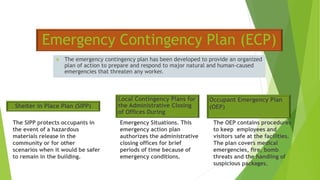 Emergency Contingency Plan (ECP)
 The emergency contingency plan has been developed to provide an organized
plan of action to prepare and respond to major natural and human-caused
emergencies that threaten any worker.
The SIPP protects occupants in
the event of a hazardous
materials release in the
community or for other
scenarios when it would be safer
to remain in the building.
Emergency Situations. This
emergency action plan
authorizes the administrative
closing offices for brief
periods of time because of
emergency conditions.
The OEP contains procedures
to keep employees and
visitors safe at the facilities.
The plan covers medical
emergencies, fire, bomb
threats and the handling of
suspicious packages.
Shelter in Place Plan (SIPP)
Local Contingency Plans for
the Administrative Closing
of Offices During
Occupant Emergency Plan
(OEP)
 