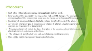 Procedures
 Each office will develop emergency plans applicable to their needs.
 Emergencies will be assessed by the responsible HoD and HSE Manager. The appropriate
emergency plan will be implemented based upon the nature and seriousness of the emergency.
 Exercises will be conducted periodically to evaluate the effectiveness of the plans.
 Any time an emergency plan is implemented, whether it is for an actual emergency or an
exercise, the response will be documented.
 The documentation will include the date, description of the scenario, actions taken or parts of the
plan implemented, participants, and critique.
 The critique will identify what went well and what areas need improvement.
 Plans will be modified as necessary to correct deficiencies
 
