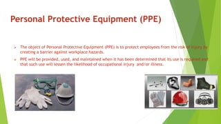 Personal Protective Equipment (PPE)
 The object of Personal Protective Equipment (PPE) is to protect employees from the risk of injury by
creating a barrier against workplace hazards.
 PPE will be provided, used, and maintained when it has been determined that its use is required and
that such use will lessen the likelihood of occupational injury and/or illness.
 