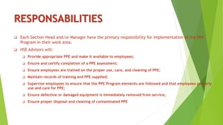 RESPONSABILITIES
 Each Section Head and/or Manager have the primary responsibility for implementation of the PPE
Program in their work area.
 HSE Advisors will:
 Provide appropriate PPE and make it available to employees;
 Ensure and certify completion of a PPE assessment;
 Ensure employees are trained on the proper use, care, and cleaning of PPE;
 Maintain records of training and PPE supplied;
 Supervise employees to ensure that the PPE Program elements are followed and that employees properly
use and care for PPE;
 Ensure defective or damaged equipment is immediately removed from service;
 Ensure proper disposal and cleaning of contaminated PPE
 