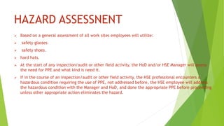 HAZARD ASSESSNENT
 Based on a general assessment of all work sites employees will utilize:
 safety glasses
 safety shoes.
 hard hats.
 At the start of any inspection/audit or other field activity, the HoD and/or HSE Manager will assess
the need for PPE and what kind is need it.
 If in the course of an inspection/audit or other field activity, the HSE professional encounters a
hazardous condition requiring the use of PPE, not addressed before, the HSE employee will address
the hazardous condition with the Manager and HoD, and done the appropriate PPE before proceeding
unless other appropriate action eliminates the hazard.
 