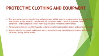 PROTECTIVE CLOTHING AND EQUIPMENT
 Size appropriate protective clothing and equipment will be worn to protect against injury from flash
fire hazards, water hazards, contact with hot or molten metal, chemical exposure, weather
conditions, and hazards due to low visibility (such as on road construction sites).
 For general inclement weather hazards, waterproof/chemical resistant jacket and pants outerwear;
 Appropriate fire-retardant jackets and pants, whose inventory identifying the location and size will
be shared among all the offices
 