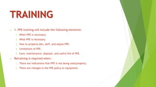 TRAINING
 1. PPE training will include the following elements:
1. When PPE is necessary.
2. What PPE is necessary.
3. How to properly don, doff, and adjust PPE.
4. Limitations of PPE.
5. Care, maintenance, disposal, and useful life of PPE.
 Retraining is required when:
1. There are indications that PPE is not being used properly.
2. There are changes in the PPE policy or equipment.
 