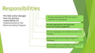 Responsibilities
The HoD and/or Manager
have the primary
responsibility for
implementation of the
Electrical Safety Program.
Ensure defective or damaged equipment is
immediately removed from service.
Ensure the Electrical Safety Program is
followed.
Provide appropriate PPE and make it
available to employees.
Provide appropriate and approved
electrical testing equipment
Ensure employees are trained on electrical
hazards.
 