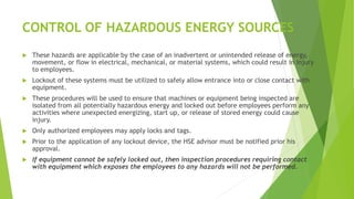 CONTROL OF HAZARDOUS ENERGY SOURCES
 These hazards are applicable by the case of an inadvertent or unintended release of energy,
movement, or flow in electrical, mechanical, or material systems, which could result in injury
to employees.
 Lockout of these systems must be utilized to safely allow entrance into or close contact with
equipment.
 These procedures will be used to ensure that machines or equipment being inspected are
isolated from all potentially hazardous energy and locked out before employees perform any
activities where unexpected energizing, start up, or release of stored energy could cause
injury.
 Only authorized employees may apply locks and tags.
 Prior to the application of any lockout device, the HSE advisor must be notified prior his
approval.
 If equipment cannot be safely locked out, then inspection procedures requiring contact
with equipment which exposes the employees to any hazards will not be performed.
 