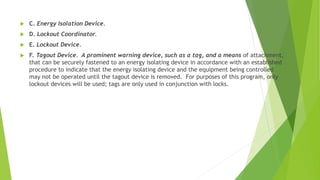  C. Energy Isolation Device.
 D. Lockout Coordinator.
 E. Lockout Device.
 F. Tagout Device. A prominent warning device, such as a tag, and a means of attachment,
that can be securely fastened to an energy isolating device in accordance with an established
procedure to indicate that the energy isolating device and the equipment being controlled
may not be operated until the tagout device is removed. For purposes of this program, only
lockout devices will be used; tags are only used in conjunction with locks.
 