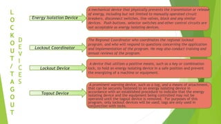 L
O
C
K
O
U
T
/
T
A
G
O
U
T
Energy Isolation Device
D
E
V
I
C
E
S
Lockout Coordinator
Lockout Device
Tagout Device
A mechanical device that physically prevents the transmission or release
of energy, including but not limited to manually operated circuit
breakers, disconnect switches, line valves, block and any similar
devices. Push buttons, selector switches and other control circuits are
not acceptable as energy isolating devices.
The Regional Coordinator who coordinates the regional lockout
program, and who will respond to questions concerning the application
and implementation of the program. He may also conduct training and
annual reviews of the program.
A device that utilizes a positive means, such as a key or combination
lock, to hold an energy isolating device in a safe position and prevent
the energizing of a machine or equipment.
A prominent warning device, such as a tag, and a means of attachment,
that can be securely fastened to an energy isolating device in
accordance with an established procedure to indicate that the energy
isolating device and the equipment being controlled may not be
operated until the tagout device is removed. For purposes of this
program, only lockout devices will be used; tags are only used in
conjunction with locks.
 