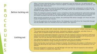 P
R
O
C
E
D
U
R
E
S
Before locking out
 When it has been determined that a machine or equipment must be locked out, the authorized HSE
employee must review the employer’s lockout program, including any machine specific procedures, and
determine their effectiveness.
 The HSE Manager must then interview the employer’s own authorized employee(s) to verify that the
employee(s) are familiar with the equipment, its energy sources, and any procedures in place, for the
purpose of energy isolation and control.
 When the employer’s lockout program is not in compliance with the standards the authorized employee
cannot assure the effectiveness of the lockout program, the authorized employee will not proceed with
the lockout procedure and will then use alternate safe procedures to document potential hazards.
 Where lockout procedures are to be utilized, the authorized HSE advisor/manager will inform the other
heads of departments as per interest.
 Prior to the application of any lockout device, the employee must notify his or her responsible Manager
and HSE Manager about the intended action and request their approval.
Locking out
 Equipment may, and often will, include more than one energy source and/or multiple isolating locations.
 The energy sources may include electrical, mechanical, hydraulic, pneumatic, and other forms of
energy, such as residual energy from spring tension or the effects of gravity.
 If at any time the authorized employee is uncertain that the employer’s lockout procedures sufficiently
isolate and control all of the hazardous energy sources, the authorized employee will not proceed with
lockout, and will use alternate safe procedures to document potential hazards.
 The authorized employee will assure that the equipment was fully de-energizes and utilizes an
appropriate and effective energy isolating device(s) for the equipment/machine.
 After ensuring that no personnel are exposed to hazards, the employee will conduct a verification of the
lockout by operating the push button or other operating controls to assure that the equipment will not
operate.
 Once the equipment is locked-out, the HSE Manager will limit their time of exposure to the absolute
minimum needed to complete the inspection.
 
