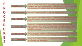 P
R
O
C
E
D
U
R
E
S
WORKER AREAS
FLOORS & STAIRS
TRIP HAZARDS
STEP STOOLS
STAIRS & RAMPS
ICY CONDITIONS
Keep all worker areas, aisles, and passageways, including stairs,
doorways, electrical panels and exits, free and clear of obstructions, and
maintain them in a clean, orderly, and sanitary fashion.
Maintain floors and stairs in a clean and dry condition.
All trip hazards must be eliminated. Common hazards include damaged
carpeting, cords in walking areas, and projecting floor electrical outlet
boxes.
Step stools, if equipped with wheels, should have an automatically
locking base or wheel locks. Inspect to ensure all parts are secure and
safety features, such as wheel locks and anti-slip treads, are intact and
properly functioning.
During cold weather, employees will be cautioned about icy conditions
on walkways and parking lots.
Stairs, ramps and walkways will be clear and in good condition. Always
us the handrail provided when ascending or descending stairs.
 