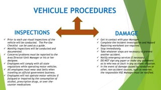 VEHICULE PROCEDURES
INSPECTIONS
 Prior to each use visual inspections of the
vehicle will be conducted. The Pre-Use
Checklist can be used as a guide.
 Monthly inspections will be conducted and
documented.
 Concerns/problems must be reported to the
Area Director/Unit Manager or his or her
designee.
 Employees will comply with all state
regulations while operating motor vehicles.
 All employees must wear seat belts when
traveling on official government business.
 Employees will not operate motor vehicles if
fatigued or impaired by the consumption of
alcohol, prescription drugs, or over-the-
counter medications
DAMAGE
 Get in contact with your Manager
 Complete the Incident Investigation and Hazard
Reporting worksheet are required.
 Stop immediately.
 Take whatever steps are necessary to prevent
another accident.
 Notify emergency services if necessary.
 DO NOT sign any paper or make any statement
as to who was at fault in any accident situation.
 In the event of damage caused by vandalism or
other, non-accident sources, such as weather,
the responsible HSE Manager must be notified.
 