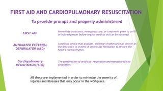 FIRST AID AND CARDIOPULMONARY RESUSCITATION
To provide prompt and properly administered
All these are implemented in order to minimize the severity of
injuries and illnesses that may occur in the workplace.
FIRST AID
A medical device that analyzes the heart rhythm and can deliver an
electric shock to victims of ventricular fibrillation to restore the
heart’s normal rhythm.
AUTOMATED EXTERNAL
DEFIBRILATOR (AED)
Immediate assistance, emergency care, or treatment given to an ill
or injured person before regular medical aid can be obtained.
The combination of artificial respiration and manual artificial
circulation.
Cardiopulmonary
Resuscitation (CPR)
 