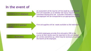 In the event of
An assessment of the injuries will be made by a designated
first aid responder as to whether the injury requires
treatment beyond first aid. If further treatment is needed,
the employee will be transported to an appropriate facility.
An injury to an employee
First aid supplies will be made available to the individual.An injury to a contract
worker
In which employees provide first aid and/or CPR in the
course of their duties must be reported to the unit manger
for review and follow-up, which may be necessary to protect
the health of the employee.
An incident
 