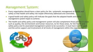 Management System:
 Every organization should have a clear policy for the systematic management of health and
safety so that health and safety risk maybe effectively addressed and controlled.
 A good health and safety policy will indicate the goals that the adopted health and safety
management system hopes to achieve.
 The health and safety policy and management system will also complement those policies in areas
such as quality, the environment and human resources. As for those areas, for the health and
safety policy and its associated management system to be successful, it must have realistic goals
and the active support and involvement of all levels of management within the organization.
 