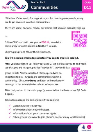 Learner Card
Communities
CARD
D11
Code 1
Code 2
Whether it’s for work, for support or just for meeting new people, many
like to get involved in online communities.
There are some, on social media, but others that you can manually sign up
to.
Follow QR Code 1 will take you to POP NI, an advice
community for older people in Northern Ireland.
Click “Sign Up” and follow the instructions.
You will need an email address before you can do this (see card A2.
After you have signed up, follow QR Code 2, log in if it asks you to and you’ll
see that you are in a group called “Advice NI”. Advice NI is a
group to help Northern Ireland citizens get advice on
important topics. Groups are communities within a
community. Click Join Group and post an introductory
message to the administrators about who you are.
After that, return to the main page (you can follow the links or use QR Code
1 again).
Take a look aorund the site and see if you can find
 Upcoming events near you.
 Information about how to budget.
 Information about your consumer rights.
 Other groups you want to join (there’s one for many local libraries)
 