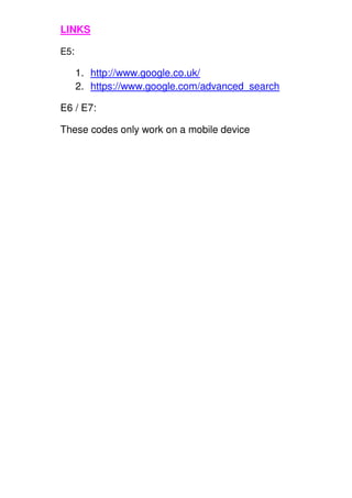 LINKS
E5:
1. http://www.google.co.uk/
2. https://www.google.com/advanced_search
E6 / E7:
These codes only work on a mobile device
 