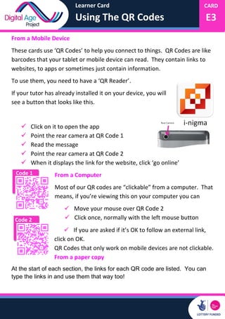 Learner Card
Using The QR Codes
CARD
E3
Code 2
From a Mobile Device
These cards use ‘QR Codes’ to help you connect to things. QR Codes are like
barcodes that your tablet or mobile device can read. They contain links to
websites, to apps or sometimes just contain information.
To use them, you need to have a ‘QR Reader’.
If your tutor has already installed it on your device, you will
see a button that looks like this.
 Click on it to open the app
 Point the rear camera at QR Code 1
 Read the message
 Point the rear camera at QR Code 2
 When it displays the link for the website, click ‘go online’
From a Computer
Most of our QR codes are “clickable” from a computer. That
means, if you’re viewing this on your computer you can
 Move your mouse over QR Code 2
 Click once, normally with the left mouse button
 If you are asked if it’s OK to follow an external link,
click on OK.
QR Codes that only work on mobile devices are not clickable.
From a paper copy
At the start of each section, the links for each QR code are listed. You can
type the links in and use them that way too!
Code 1
 