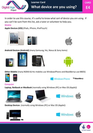 Learner Card
What device are you using?
CARD
E4
In order to use this course, it’s useful to know what sort of device you are using. If
you can’t be sure from this list, ask a tutor or volunteer to help you.
Mobile
Apple Devices (iOS) (iPads, iPhone, iPodTouch)
Android Devices (Android) (many Samsung, htc, Nexus & Sony items)
Other Mobile (many NOKIA & htc mobiles use WindowsPhone and BlackBerrys use BBOS)
Computer
Laptop, Netbook or MacBook (normally using Windows (PC) or Mac OS (Apple))
Desktop Devices (normally using Windows (PC) or Mac OS (Apple))
 